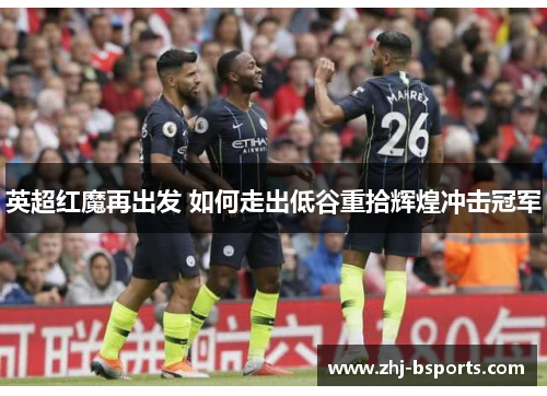 英超红魔再出发 如何走出低谷重拾辉煌冲击冠军 英超红魔再出发 如何走出低谷重拾辉煌冲击冠军