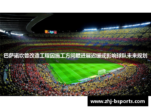 巴萨诺坎普改造工程因施工方问题进展迟缓或影响球队未来规划 巴萨诺坎普改造工程因施工方问题进展迟缓或影响球队未来规划