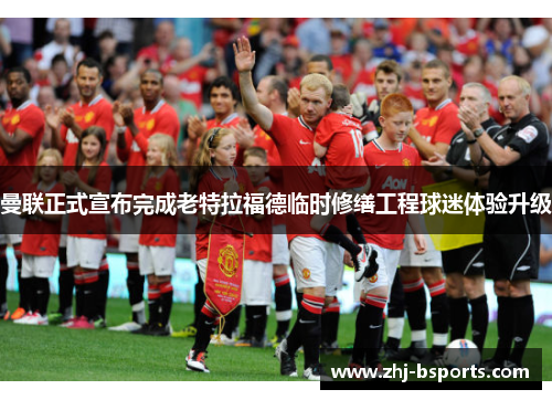 曼联正式宣布完成老特拉福德临时修缮工程球迷体验升级