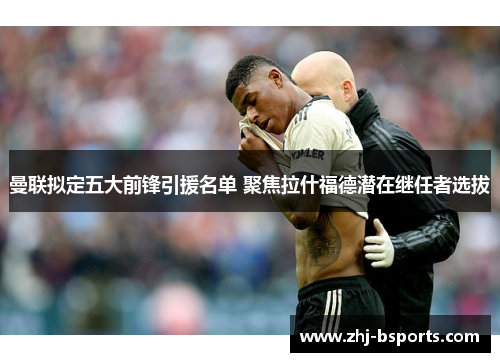 曼联拟定五大前锋引援名单 聚焦拉什福德潜在继任者选拔